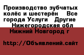 Производство зубчатых колёс и шестерён. - Все города Услуги » Другие   . Нижегородская обл.,Нижний Новгород г.